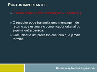Comunicação com as pessoas
PONTOS IMPORTANTES
 O sexto passo ( Retro informação – Feedback ) :
 O receptor pode transmitir uma mensagem de
retorno que estimula o comunicador original ou
alguma outra pessoa.
 Comunicar é um processo contínuo que jamais
termina.
 