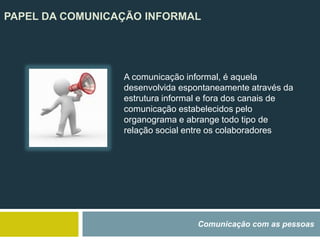 PAPEL DA COMUNICAÇÃO INFORMAL
Comunicação com as pessoas
A comunicação informal, é aquela
desenvolvida espontaneamente através da
estrutura informal e fora dos canais de
comunicação estabelecidos pelo
organograma e abrange todo tipo de
relação social entre os colaboradores
 