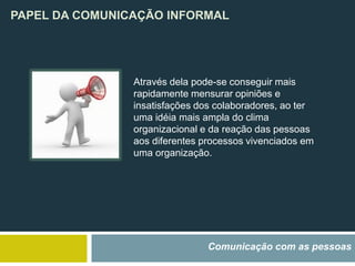 PAPEL DA COMUNICAÇÃO INFORMAL
Comunicação com as pessoas
Através dela pode-se conseguir mais
rapidamente mensurar opiniões e
insatisfações dos colaboradores, ao ter
uma idéia mais ampla do clima
organizacional e da reação das pessoas
aos diferentes processos vivenciados em
uma organização.
 