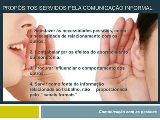 PROPÓSITOS SERVIDOS PELA COMUNICAÇÃO INFORMAL
Comunicação com as pessoas
1. Satisfazer às necessidades pessoais, como
a necessidade de relacionamento com os
outros.
2. Contrabalançar os efeitos do aborrecimento
ou monotonia.
3. Procurar influenciar o comportamento dos
outros.
4. Servir como fonte de informação
relacionada ao trabalho, não proporcionada
pelo “canais formais”
 