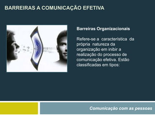 BARREIRAS A COMUNICAÇÃO EFETIVA
Comunicação com as pessoas
Barreiras Organizacionais
Refere-se a característica da
própria natureza da
organização em inibir a
realização do processo de
comunicação efetiva. Estão
classificadas em tipos:
 