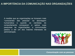 A IMPORTÂNCIA DA COMUNICAÇÃO NAS ORGANIZAÇÕES
Comunicação com as pessoas
A medida que as organizações se tronaram mais
“conscientes das pessoas” na abordagem
humanística e quando os cientistas do
comportamento começaram a aplicar suas
pesquisas às organizações, a comunicação
passou a ser um dos maiores interesses da
administração.
 