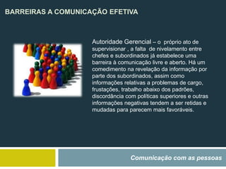 BARREIRAS A COMUNICAÇÃO EFETIVA
Comunicação com as pessoas
Autoridade Gerencial – o próprio ato de
supervisionar , a falta de nivelamento entre
chefes e subordinados já estabelece uma
barreira à comunicação livre e aberto. Há um
comedimento na revelação da informação por
parte dos subordinados, assim como
informações relativas a problemas de cargo,
frustações, trabalho abaixo dos padrões,
discordância com políticas superiores e outras
informações negativas tendem a ser retidas e
mudadas para parecem mais favoráveis.
 