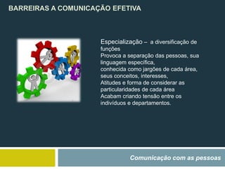 BARREIRAS A COMUNICAÇÃO EFETIVA
Comunicação com as pessoas
Especialização – a diversificação de
funções
Provoca a separação das pessoas, sua
linguagem específica,
conhecida como jargões de cada área,
seus conceitos, interesses,
Atitudes e forma de considerar as
particularidades de cada área
Acabam criando tensão entre os
indivíduos e departamentos.
 