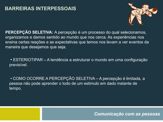 BARREIRAS INTERPESSOAIS
Comunicação com as pessoas
PERCEPÇÃO SELETIVA: A percepção é um processo do qual selecionamos,
organizamos e damos sentido ao mundo que nos cerca. As experiências nos
ensina certas reações e as expectativas que temos nos levam a ver eventos da
maneira que desejamos que seja.
• ESTERIOTIPAR – A tendência a estruturar o mundo em uma configuração
previsível.
• COMO OCORRE A PERCEPÇÃO SELETIVA – A percepção é limitada, a
pessoa não pode aprender o todo de um estimulo em dado instante de
tempo.
 