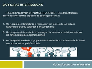BARREIRAS INTERPESSOAIS
Comunicação com as pessoas
• SIGNIFICADO PARA OS ADMINISTRADORES – Os administradores
devem reconhecer três aspectos da percepção seletiva:
1. Os receptores interpretarão a mensagem em termos de sua própria
experiência e como aprender a responder a ela.
2. Os receptores interpretarão a mensagem de maneira a resistir à mudança
em fortes estruturas de personalidade.
3. Os receptores tenderão a grupar características de sua experiência de modo
que possam obter padrões totais.
 