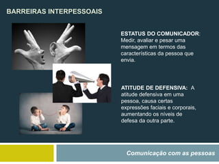 BARREIRAS INTERPESSOAIS
Comunicação com as pessoas
ESTATUS DO COMUNICADOR:
Medir, avaliar e pesar uma
mensagem em termos das
características da pessoa que
envia.
ATITUDE DE DEFENSIVA: A
atitude defensiva em uma
pessoa, causa certas
expressões faciais e corporais,
aumentando os níveis de
defesa da outra parte.
 