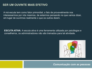 SER UM OUVINTE MAIS EFETIVO
Comunicação com as pessoas
A má escuta tem como fator primordial, o fato de provavelmente nos
interessarmos por nós mesmos, de estarmos pensando no que vamos dizer,
em lugar de ouvirmos realmente o que os outros dizem.
ESCUTA ATIVA: A escuta ativa é uma ferramenta utilizada por psicólogos e
conselheiros, os administradores não são treinados para tal atividade.
 