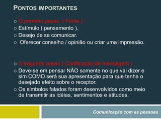 Comunicação com as pessoas
 O primeiro passo ( Fonte ) :
 Estímulo ( pensamento ).
 Desejo de se comunicar.
 Oferecer conselho / opinião ou criar uma impressão.
 O segundo passo ( Codificação de mensagem ) :
 Deve-se em pensar NÃO somente no que vai dizer e
sim COMO será sua apresentação para que tenha o
desejado efeito sobre o receptor.
 Os simbolos falados foram desenvolvidos como meio
de transmitir as idéias, sentimentos e atitudes.
PONTOS IMPORTANTES
 