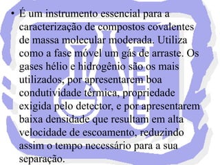 O hidrogênio deve ser cuidadosamente utilizado por perigo de inflamação e explosão, e apresenta também reatividade em amostras com componentes reduzíveis ou insaturados. Outros gases como o argônio ou nitrogênio exige outros tipos de detectores. A cromatografia gasosa se divide em duas subclasses, de acordo com a fase estacionária: cromatografia gasosa-sólida e cromatografia gasosa-líquida.