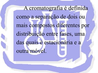 	A cromatografia é definida como a separação de dois ou mais compostos diferentes por distribuição entre fases, uma das quais é estacionária e a outra móvel.