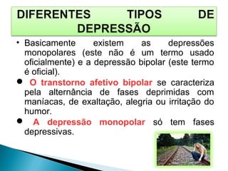 • Basicamente existem as depressões
monopolares (este não é um termo usado
oficialmente) e a depressão bipolar (este termo
é oficial).
 O transtorno afetivo bipolar se caracteriza
pela alternância de fases deprimidas com
maníacas, de exaltação, alegria ou irritação do
humor.
 A depressão monopolar só tem fases
depressivas.
 
