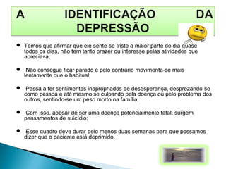  Temos que afirmar que ele sente-se triste a maior parte do dia quase
todos os dias, não tem tanto prazer ou interesse pelas atividades que
apreciava;
 Não consegue ficar parado e pelo contrário movimenta-se mais
lentamente que o habitual;
 Passa a ter sentimentos inapropriados de desesperança, desprezando-se
como pessoa e até mesmo se culpando pela doença ou pelo problema dos
outros, sentindo-se um peso morto na família;
 Com isso, apesar de ser uma doença potencialmente fatal, surgem
pensamentos de suicídio;
 Esse quadro deve durar pelo menos duas semanas para que possamos
dizer que o paciente está deprimido.
 