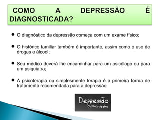  O diagnóstico da depressão começa com um exame físico;
 O histórico familiar também é importante, assim como o uso de
drogas e álcool;
 Seu médico deverá lhe encaminhar para um psicólogo ou para
um psiquiatra;
 A psicoterapia ou simplesmente terapia é a primeira forma de
tratamento recomendada para a depressão.
 