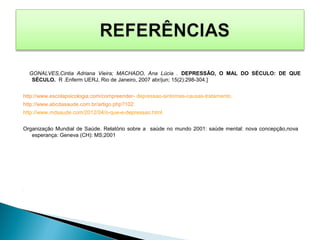 GONALVES,Cintia Adriana Vieira; MACHADO, Ana Lúcia . DEPRESSÃO, O MAL DO SÉCULO: DE QUE
SÉCULO. R .Enferm UERJ, Rio de Janeiro, 2007 abr/jun; 15(2):298-304.]
http://www.escolapsicologia.com/compreender- depressao-sintomas-causas-tratamento.
http://www.abcdasaude.com.br/artigo.php?102.
http://www.mdsaude.com/2012/04/o-que-e-depressao.html
Organização Mundial de Saúde. Relatório sobre a saúde no mundo 2001: saúde mental: nova concepção,nova
esperança: Geneva (CH): MS;2001
.
 
