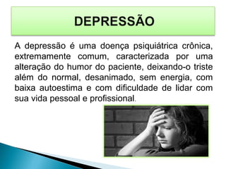 A depressão é uma doença psiquiátrica crônica,
extremamente comum, caracterizada por uma
alteração do humor do paciente, deixando-o triste
além do normal, desanimado, sem energia, com
baixa autoestima e com dificuldade de lidar com
sua vida pessoal e profissional.
 