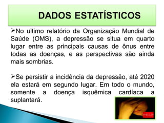 No ultimo relatório da Organização Mundial de
Saúde (OMS), a depressão se situa em quarto
lugar entre as principais causas de ônus entre
todas as doenças, e as perspectivas são ainda
mais sombrias.
Se persistir a incidência da depressão, até 2020
ela estará em segundo lugar. Em todo o mundo,
somente a doença isquêmica cardíaca a
suplantará.
 