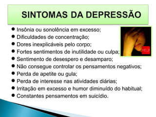 Insônia ou sonolência em excesso;
Dificuldades de concentração;
Dores inexplicáveis pelo corpo;
Fortes sentimentos de inutilidade ou culpa;
Sentimento de desespero e desamparo;
Não consegue controlar os pensamentos negativos;
Perda de apetite ou gula;
Perda de interesse nas atividades diárias;
Irritação em excesso e humor diminuído do habitual;
Constantes pensamentos em suicídio.
 