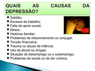 Solidão;
Excesso de trabalho;
Falta de apoio social;
Stress;
Histórico familiar;
Problemas de relacionamento ou conjugal;
Tensão financeira;
Trauma ou abuso de infância;
Uso de álcool ou drogas;
Situação de desemprego ou o subemprego;
Problemas de saúde ou de dor crônica.
 