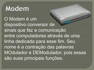 O Modem é um
dispositivo conversor de
sinais que faz a comunicação
entre computadores através de uma
linha dedicada para esse fim. Seu
nome é a contração das palavras
MOdulador e DEModulador, pois essas
são suas principais funções.

 