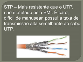 STP – Mais resistente que o UTP,
não é afetado pela EMI. É caro,
difícil de manusear, possui a taxa de
transmissão alta semelhante ao cabo
UTP.

 