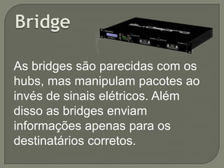 As bridges são parecidas com os
hubs, mas manipulam pacotes ao
invés de sinais elétricos. Além
disso as bridges enviam
informações apenas para os
destinatários corretos.

 