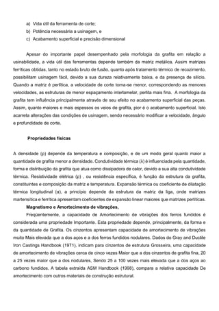 a) Vida útil da ferramenta de corte;
b) Potência necessária a usinagem, e
c) Acabamento superficial e precisão dimensional
Apesar do importante papel desempenhado pela morfologia da grafita em relação a
usinabilidade, a vida útil das ferramentas depende também da matriz metálica. Assim matrizes
ferríticas obtidas, tanto no estado bruto de fusão, quanto após tratamento térmico de recozimento,
possibilitam usinagem fácil, devido a sua dureza relativamente baixa, e da presença de silício.
Quando a matriz é perlítica, a velocidade de corte torna-se menor, correspondendo as menores
velocidades, as estruturas de menor espaçamento interlamelar, perlita mais fina. A morfologia da
grafita tem influência principalmente através de seu efeito no acabamento superficial das peças.
Assim, quanto maiores e mais espessos os veios de grafita, pior é o acabamento superficial. Isto
acarreta alterações das condições de usinagem, sendo necessário modificar a velocidade, ângulo
e profundidade de corte.
Propriedades físicas
A densidade (ρ) depende da temperatura e composição, e de um modo geral quanto maior a
quantidade de grafita menor a densidade. Condutividade térmica (λ) é influenciada pela quantidade,
forma e distribuição da grafita que atua como dissipadora de calor, devido a sua alta condutividade
térmica. Resistividade elétrica (ρ) , ou resistência específica, é função da estrutura da grafita,
constituintes e composição da matriz e temperatura. Expansão térmica ou coeficiente de dilatação
térmica longitudinal (α), a princípio depende da estrutura da matriz da liga, onde matrizes
martensítica e ferrítica apresentam coeficientes de expansão linear maiores que matrizes perlíticas.
Magnetismo e Amortecimento de vibrações,
Freqüentemente, a capacidade de Amortecimento de vibrações dos ferros fundidos é
considerada uma propriedade Importante. Esta propriedade depende, principalmente, da forma e
da quantidade de Grafita. Os cinzentos apresentam capacidade de amortecimento de vibrações
muito Mais elevada que a dos aços e a dos ferros fundidos nodulares. Dados do Gray and Ductile
Iron Castings Handbook (1971), indicam para cinzentos de estrutura Grosseira, uma capacidade
de amortecimento de vibrações cerca de cinco vezes Maior que a dos cinzentos de grafita fina, 20
a 25 vezes maior que a dos nodulares, Sendo 25 a 100 vezes mais elevada que a dos aços ao
carbono fundidos. A tabela extraída ASM Handbook (1998), compara a relativa capacidade De
amortecimento com outros materiais de construção estrutural.
 