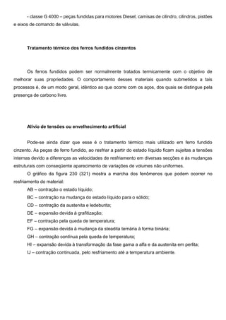 - classe G 4000 – peças fundidas para motores Diesel, camisas de cilindro, cilindros, pistões
e eixos de comando de válvulas.
Tratamento térmico dos ferros fundidos cinzentos
Os ferros fundidos podem ser normalmente tratados termicamente com o objetivo de
melhorar suas propriedades. O comportamento desses materiais quando submetidos a tais
processos é, de um modo geral, idêntico ao que ocorre com os aços, dos quais se distingue pela
presença de carbono livre.
Alívio de tensões ou envelhecimento artificial
Pode-se ainda dizer que esse é o tratamento térmico mais utilizado em ferro fundido
cinzento. As peças de ferro fundido, ao resfriar a partir do estado líquido ficam sujeitas a tensões
internas devido a diferenças as velocidades de resfriamento em diversas secções e às mudanças
estruturais com conseqüente aparecimento de variações de volumes não uniformes.
O gráfico da figura 230 (321) mostra a marcha dos fenômenos que podem ocorrer no
resfriamento do material:
AB – contração o estado líquido;
BC – contração na mudança do estado líquido para o sólido;
CD – contração da austenita e ledeburita;
DE – expansão devida à grafitização;
EF – contração pela queda de temperatura;
FG – expansão devida à mudança da steadita ternária à forma binária;
GH – contração contínua pela queda de temperatura;
HI – expansão devida à transformação da fase gama a alfa e da austenita em perlita;
IJ – contração continuada, pelo resfriamento até a temperatura ambiente.
 