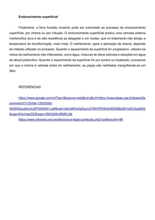 Endurecimento superficial
Finalmente, o ferro fundido cinzento pode ser submetido ao processo de endurecimento
superficial, por chama ou por indução. O endurecimento superficial produz uma camada externa
martensítica dura e de alta resistência ao desgaste e um núcleo, que no tratamento não atingiu a
temperatura de transformação, mais mole. O resfriamento, após a aplicação da chama, depende
do método utilizado no processo. Quando o aquecimento da superfície for progressivo, utilizam-se
meios de resfriamento não inflamáveis, como água, misturas de óleos solúveis e soluções em água
de álcool polivinílico. Quando o aquecimento da superfície for por pontos ou localizado, processos
em que a chama é retirada antes do resfriamento, as peças são resfriadas mergulhando-as em
óleo.
REFERÊNCIAS
https://www.google.com/url?sa=t&source=web&rct=j&url=https://www.teses.usp.br/teses/dis
poniveis/3/3133/tde-12052005-
093850/publico/USP3545431.pdf&ved=2ahUKEwiIqZeyru37AhVPDrkGHXS9ABsQFnoECAwQAQ
&usg=AOvVaw3Z3Ksghn18WGD6URMf3-Gk
https://www.infomet.com.br/site/acos-e-ligas-conteudo.php?codAssunto=86
 