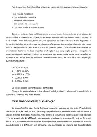 Esta é, dentre os ferros fundidos, a liga mais usada, devido aos seus característicos de:
- fácil fusão e moldagem
– boa resistência mecânica
– excelente usinabilidade
– boa resistência ao desgaste
– boa capacidade de amortecimento
Como em todas as ligas metálicas, existe uma correlação íntima entre as propriedades do
ferro fundido e a sua estrutura, correlação essa que, no caso particular do ferro fundido cinzento, é
mais estreita e mais complexa, tendo em vista a presença de carbono livre na forma de grafita e a
forma, distribuição e dimensões que os veios de grafita apresentam a mais a influência que, nesse
sentido, a espessura da peça exerce. Portanto, pode-se prever, com razoável aproximação, as
propriedades dos ferros fundidos cinzentos, em função da sua composição química, principalmente
teores de carbono grafítico e silício, da espessura das peças e da forma como a grafita se
apresenta. Os ferros fundidos cinzentos apresentam-se dentro de uma faixa de composição
química muito ampla:
Cr – 2,5% a 4,00%
Si – 1,00% a 3,00%
Mn – 0,20% a 1,00%
P – 0,02% a 1,00%
S – 0,02% a 0,25%
Os efeitos desses elementos já são conhecidos.
É frequente, ainda, adicionar outros elementos de liga, visando alterar certos característicos
do material, como se verá mais adiante.
FERRO FUNDIDO CINZENTO CLASSIFICAÇÃO
As especificações dos ferros fundidos cinzentos baseiam-se em suas Propriedades
mecânicas à tração, medidas em corpos de prova padronizados, sendo Indicados normalmente os
valores mínimos do limite de resistência. Uma simples e conveniente classificação destes produtos
pode ser encontrada Na ATM A 48, que correlaciona os tipos com sua resistência à tração em si.
Já a SAE J431c descreve especificações mais específicas e detalhadas para emprego na Indústria
automobilística e a DIN EM 1561 apresenta uma compilação da maioria das Características
 