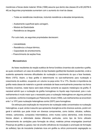 mecânicas e físicas deste material. White (1998) assume que dentro das classes 20 a 60 (ASTM A
48) as Seguintes propriedades aumentam com o aumento do nível da classe:
– Todas as resistências mecânicas, incluindo resistência a elevadas temperaturas,
– Acabamento superficial após usinagem,
– Modulo de Elasticidade
– Resistência ao desgaste
Por outro lado, as seguintes propriedades decrescem:
– Usinabilidade
– Resistência a choque térmico,
– Capacidade de amortecimento,
– Preenchimento de seções finas.
Microestrutura
As fases resultantes da reação eutética de ferros fundidos cinzentos são austenita e grafita,
as quais constituem um caso de eutético do tipo facetado (grafita)/não facetado (austenita), onde a
austenita apresenta menores dificuldades de nucleação e crescimento do que a face facetada,
Moire (1973). Assim, a fase grafita é determinante no sub-resfriamento para nucleação e
crescimento do eutético, ocupando um volume na peça entre 10 a 17%. Devido à importância da
grafita nesta classe de material e a grande variedade de fases eventualmente presentes nos ferros
fundidos cinzentos, neste tópico será dado ênfase somente ao aspecto metalúrgico da grafita. É
razoável admitir que a nucleação da grafita homogênea no líquido seja Improvável, pois o sub-
resfriamentos é muito maior que o necessário para a nucleação heterogênea em alguma partícula
ou substrato, conforme investigado por Patersonite; Amam (1959), sub-resfriamentos se encontram
ente 1 a 10ºC para nucleação heterogênea contra 230ºC para homogênea.
Os esforços para explicação do mecanismo de nucleação estão concentrados na nucleação
heterogênea, a qual, ainda é assunto que apresenta divergência entre diversos autores, porém em
geral é admitido que pode iniciar em diversos componentes, como óxidos, silicatos, sulfetos,
nitretos, carbonetos, compostos Intermetálicos, entre muitos outros elementos, onde diversos
fatores afetam a efetividade destas diferentes partículas, como tipo de forno utilizado
(favorecimento de condições para formação de sílica); matérias primas empregadas (eventual
Presença de grafita ou gases); teor de enxofre (eficiência da inoculação e promoção de formação
de sulfetos); tipo de inoculante (materiais ricos em grafita ou silício promovendo segregação ou
 