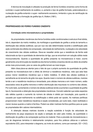 A técnica de inoculação é utilizada na produção de ferros fundidos cinzentos como forma de
controlar o super-resfriamento do eutético, e, portanto o tipo de grafita formada, potencializando a
nucleação da grafita evitando o super- resfriamento excessivo, limitando o grau de ramificação da
grafita facilitando a formação de grafita tipo A, Walton (1981).
PROPRIEDADES DO FERRO FUNDIDO CINZENTO
Correlação entre microestrutura e propriedades
As propriedades mecânicas dos ferros fundidos estão condicionadas à estrutura final obtida,
isto é, dependem da matriz metálica, da morfologia e quantidade de grafita e ainda do tamanho e
distribuição das células eutéticas, que por sua vez são determinadas durante a solidificação pela
ação combinada dos efeitos de composição, velocidade de resfriamento, nucleação e da velocidade
de crescimento das células eutéticas. Deve-se ressaltar ainda que a resistência da ferrita está
relacionada ao tipo e quantidade de elementos de liga, que se encontram em solução sólida neste
microconstituinte. Quando a quantidade de grafita presente na microestrutura é maior, ocorre
geralmente uma diminuição da resistência dos ferros fundidos cinzentos devido ao efeito de entalhe
ainda mais pronunciado, pois os veios de grafita tornam-se mais longos.
Além disso,deve-se atentar para o fato de que o próprio aumento da quantidade de grafita
presente na microestrutura tem o efeito de diminuir a resistência mecânica, visto que esta fase
possui menor resistência mecânica que a matriz metálica. O efeito das células eutéticas é
semelhante ao do tamanho de grão nos aços. Quanto maior o número de células eutéticas, maiores
tende a ser a resistência mecânica e tenacidade, pois células menores e em maior número, estão
associados veios de grafita menores e melhor distribuição das impurezas no contorno das células.
Por outro lado, aumentando o número de células eutéticas tende a aumentar a quantidade de grafita
tipo A, favorecendo a obtenção das propriedades mecânicas. Convém salientar que estes aspectos
são válidos quando o aumento do número de células é obtido por inoculação, pois quando é
causado por super-resfriamento na solidificação o efeito pode ser oposto. As matrizes perlíticas
proporcionam maior resistência mecânica à seção considerada, por outro lado, maior dutilidade e
menor dureza quando a matriz é ferrítica. Podem-se obter matrizes ferrítico-perlítica para as quais
as propriedades têm valores intermediários.
A obtenção dessas matrizes durante a reação eutetóide é função da velocidade de
resfriamento da peça (espessura da seção e extração de calor pelo molde), da quantidade e
distribuição da grafita e da composição química do material. Para a previsão de microestruturas o
uso de diagramas ternários é relativamente complexo, para fins práticos utiliza-se o carbono
equivalente (CE), para interpretar o diagrama, ao invés do carbono, como por exemplo, CE = (%C)
 