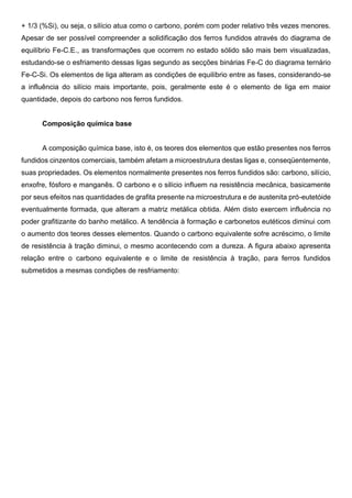 + 1/3 (%Si), ou seja, o silício atua como o carbono, porém com poder relativo três vezes menores.
Apesar de ser possível compreender a solidificação dos ferros fundidos através do diagrama de
equilíbrio Fe-C.E., as transformações que ocorrem no estado sólido são mais bem visualizadas,
estudando-se o esfriamento dessas ligas segundo as secções binárias Fe-C do diagrama ternário
Fe-C-Si. Os elementos de liga alteram as condições de equilíbrio entre as fases, considerando-se
a influência do silício mais importante, pois, geralmente este é o elemento de liga em maior
quantidade, depois do carbono nos ferros fundidos.
Composição química base
A composição química base, isto é, os teores dos elementos que estão presentes nos ferros
fundidos cinzentos comerciais, também afetam a microestrutura destas ligas e, conseqüentemente,
suas propriedades. Os elementos normalmente presentes nos ferros fundidos são: carbono, silício,
enxofre, fósforo e manganês. O carbono e o silício influem na resistência mecânica, basicamente
por seus efeitos nas quantidades de grafita presente na microestrutura e de austenita pró-eutetóide
eventualmente formada, que alteram a matriz metálica obtida. Além disto exercem influência no
poder grafitizante do banho metálico. A tendência à formação e carbonetos eutéticos diminui com
o aumento dos teores desses elementos. Quando o carbono equivalente sofre acréscimo, o limite
de resistência à tração diminui, o mesmo acontecendo com a dureza. A figura abaixo apresenta
relação entre o carbono equivalente e o limite de resistência à tração, para ferros fundidos
submetidos a mesmas condições de resfriamento:
 