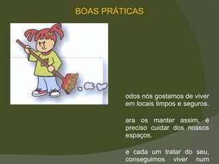 Todos nós gostamos de viver em locais limpos e seguros.  Para os manter assim, é preciso cuidar dos nossos espaços.  Se cada um tratar do seu, conseguimos viver num ambiente melhor.  BOAS PRÁTICAS 