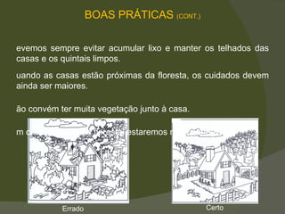 Devemos sempre evitar acumular lixo e manter os telhados das casas e os quintais limpos.  Quando as casas estão próximas da floresta, os cuidados devem ainda ser maiores.  Não convém ter muita vegetação junto à casa.  Em caso de incêndio florestal estaremos mais protegidos.  BOAS PRÁTICAS  (CONT.) Errado Certo 