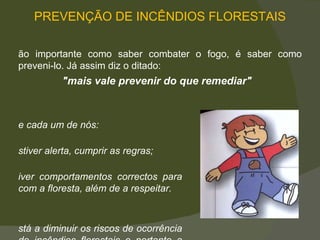 PREVENÇÃO DE INCÊNDIOS FLORESTAIS Tão importante como saber combater o fogo, é saber como preveni-lo. Já assim diz o ditado:  "mais vale prevenir do que remediar" Se cada um de nós: Estiver alerta, cumprir as regras; Tiver comportamentos correctos para com a floresta, além de a respeitar. Está a diminuir os riscos de ocorrência de incêndios florestais e portanto   a protegê-la. 