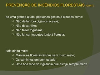 São uma grande ajuda, pequenos gestos e atitudes como: Não deitar fora cigarros acesos; Não deixar lixo; Não fazer fogueiras; Não lançar foguetes junto à floresta.  Ajuda ainda mais: Manter as florestas limpas sem muito mato; Os caminhos em bom estado; Uma boa rede de vigilância que esteja sempre alerta.  PREVENÇÃO DE INCÊNDIOS FLORESTAIS  (CONT.) 