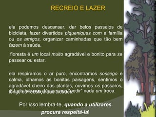 A floresta é  um  local  muito  agradável e bonito para  se  passear ou estar.  Nela respiramos o ar puro, encontramos  sossego  e calma, olhamos as bonitas paisagens, sentimos o agradável cheiro das plantas, ouvimos  os  pássaros, longe do rebuliço das cidades.  Nela podemos descansar, dar belos passeios de bicicleta, fazer divertidos  piqueniques com  a família ou  os amigos,  organizar caminhadas que tão bem  fazem  à saúde.  E tudo  isto  nos dá  sem  nos "pedir" nada  em  troca.  Por  isso  lembra-te,  quando a utilizares  procura respeitá-la !  RECREIO E LAZER 