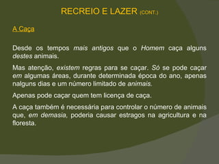 A Caça Desde os tempos  mais antigos  que o  Homem  caça alguns  destes  animais.  Mas atenção,  existem  regras para se caçar.  Só  se pode caçar  em  algumas áreas, durante determinada época do ano, apenas nalguns dias e um número limitado de  animais.  Apenas pode caçar quem tem licença de caça.  A caça também é necessária para controlar o número de animais que,  em demasia,  poderia causar estragos na agricultura e na floresta.  RECREIO E LAZER  (CONT.) 