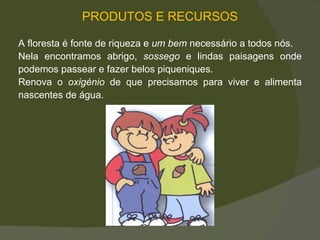PRODUTOS E RECURSOS A floresta é fonte de riqueza e  um bem  necessário a todos nós. Nela encontramos abrigo,  sossego  e lindas paisagens onde podemos passear e fazer belos piqueniques.  Renova o  oxigénio  de que precisamos para viver e alimenta nascentes de água.  