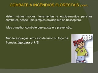 Existem vários modos, ferramentas e equipamentos para os combater, desde uma simples enxada até ao helicóptero.  Mas o melhor combate que existe é a prevenção.  Não te esqueças: em caso de fumo ou fogo na  floresta,  liga para o 112 !  COMBATE A INCÊNDIOS FLORESTAIS  (CONT.) 
