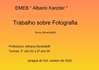EMEB “ Albano Kanzler ”
Trabalho sobre Fotografia
Tema: Alimentação
Professora: Adriana Nicolodelli
Turmas: 5° ano 01 e 5º ano 02
Jaraguá do Sul, outubro de 2018.
 