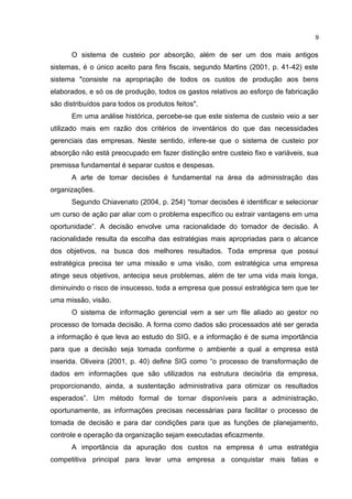 O sistema de custeio por absorção, além de ser um dos mais antigos
sistemas, é o único aceito para fins fiscais, segundo Martins (2001, p. 41-42) este
sistema "consiste na apropriação de todos os custos de produção aos bens
elaborados, e só os de produção, todos os gastos relativos ao esforço de fabricação
são distribuídos para todos os produtos feitos".
Em uma análise histórica, percebe-se que este sistema de custeio veio a ser
utilizado mais em razão dos critérios de inventários do que das necessidades
gerenciais das empresas. Neste sentido, infere-se que o sistema de custeio por
absorção não está preocupado em fazer distinção entre custeio fixo e variáveis, sua
premissa fundamental é separar custos e despesas.
A arte de tomar decisões é fundamental na área da administração das
organizações.
Segundo Chiavenato (2004, p. 254) “tomar decisões é identificar e selecionar
um curso de ação par aliar com o problema específico ou extrair vantagens em uma
oportunidade”. A decisão envolve uma racionalidade do tomador de decisão. A
racionalidade resulta da escolha das estratégias mais apropriadas para o alcance
dos objetivos, na busca dos melhores resultados. Toda empresa que possui
estratégica precisa ter uma missão e uma visão, com estratégica uma empresa
atinge seus objetivos, antecipa seus problemas, além de ter uma vida mais longa,
diminuindo o risco de insucesso, toda a empresa que possui estratégica tem que ter
uma missão, visão.
O sistema de informação gerencial vem a ser um file aliado ao gestor no
processo de tomada decisão. A forma como dados são processados até ser gerada
a informação é que leva ao estudo do SIG, e a informação é de suma importância
para que a decisão seja tomada conforme o ambiente a qual a empresa está
inserida. Oliveira (2001, p. 40) define SIG como “o processo de transformação de
dados em informações que são utilizados na estrutura decisória da empresa,
proporcionando, ainda, a sustentação administrativa para otimizar os resultados
esperados”. Um método formal de tornar disponíveis para a administração,
oportunamente, as informações precisas necessárias para facilitar o processo de
tomada de decisão e para dar condições para que as funções de planejamento,
controle e operação da organização sejam executadas eficazmente.
A importância da apuração dos custos na empresa é uma estratégia
competitiva principal para levar uma empresa a conquistar mais fatias e
9
 