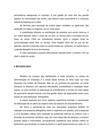 permanência assegurada no mercado. A boa gestão de custo tem seu grande
objetivo na maximização dos lucros, cuja eficácia mais contundente é a conquista
natural da liderança em custos.
As técnicas para apuração de custos sejam contábeis ou gerenciais, são
aplicáveis em todos os negócios, de um modo geral.
A metodologia utilizada na precificação de produtos vem sendo mark-up, é
um índice aplicado sobre o custo de um bem ou serviço para a formação do seu
preço de venda. Pode ser considerado também como a margem bruta de
comercialização deste bem ou serviço. Esta margem deve ser tal que ao ser
aplicado, permita a empresa cobrir os custos diretos (ou variáveis), os custos fixos e
a parcela desejada de lucro da empresa.
O valor representa a quantia efetivamente cobrada sobre o produto a fim de
obter o preço de venda.
5 METODOLOGIA
Modelos de sucesso são identificados a cada momento no campo da
administração de empresas e a venda desse formato se torna casa vez mais
frequente nos moldes de franquias. Mas em um processo de expansão, as novas
franquias se deparam com algumas dificuldades, possibilitando a realização deste
estudo, no qual consistiu na elaboração de procedimento e normas em toda cadeia
de suprimento sempre focando uma boa gestão dentro da organização tendo como
estudo de caso pesquisas, bibliografias.
O estudo realizado tem como objetivos específicos entender a necessidade
da elaboração de um plano de negócio antes da abertura de empreendimento.
De forma a aprofundar-se mais nas discussões propostas também foi
realizada uma pesquisa bibliográfica sobre o segmento em questão, pois a pesquisa
é uma atividade voltada para resolução de problemas teóricos ou práticos com o
emprego de processos científicos, logo, por meio desse tipo de pesquisa, é possível
levantar dados e informações, principalmente qualitativas para estudar melhor os
fenômenos que envolvem os seres humanos e o perfil desenvolvido por cada um. A
1
 