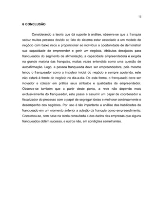 6 CONCLUSÃO
Considerando a teoria que dá suporte à análise, observa-se que a franquia
seduz muitas pessoas devido ao fato do sistema estar associado a um modelo de
negócio com baixo risco e proporcionar ao indivíduo a oportunidade de demonstrar
sua capacidade de empreender e gerir um negócio. Atributos desejados para
franqueados do segmento de alimentação, a capacidade empreendedora é exigida
na grande maioria das franquias, muitas vezes entendida como uma questão de
autoafirmação. Logo, a pessoa franqueada deve ser empreendedora, pois mesmo
tendo o franqueador como o impulsor inicial do negócio e sempre apoiando, este
não estará à frente do negócio no dia-a-dia. De esta forma, o franqueado deve ser
inovador e colocar em prática seus atributos e qualidades de empreendedor.
Observa-se também que a partir deste ponto, a rede não depende mais
exclusivamente do franqueador, este passa a assumir um papel de coordenador e
fiscalizador do processo com o papel de segregar ideias e melhorar continuamente o
desempenho dos negócios. Por isso é tão importante a análise das habilidades do
franqueado em um momento anterior a adesão da franquia como empreendimento.
Constatou-se, com base na teoria consultada e dos dados das empresas que alguns
franqueados obtêm sucesso, e outros não, em condições semelhantes.
1
 