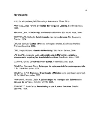 REFERÊNCIAS
<http://pt.wikipedia.org/wiki/Marketing>. Acesso em: 22 out. 2014.
ANDRADE, Jorge Pereira. Contratos de Franquia e Leasing. São Paulo: Atlas,
1998.
BERNARD, D.A. Franchising: avalie este investimento São Paulo: Atlas, 2000.
CHIAVENATO, Idalberto. Administração nos novos tempos. Rio de Janeiro:
Elsevier, 2004.
COGAN, Samuel. Custos e Preços: formação e análise. São Paulo: Pioneira
Thomson Learning, 2002.
DIAS, Sergio Roberto. Gestão de Marketing. São Paulo: Saraiva, 2006.
LAS CASAS, Alexandre Luzzi. Administração de Marketing: conceitos,
planejamento e aplicações à realidade brasileira. São Paulo: Atlas, 2006.
MARTINS, Eliseu. Contabilidade de custos. São Paulo: Atlas, 2001.
OLIVEIRA, Djalma de Pinho. Rebouças de sistemas de informações gerenciais.
7. Ed. São Paulo: Atlas, 2001.
OLIVEIRA, D.P.R. Sistemas, Organização e Métodos: uma abordagem gerencial.
11. Ed. São Paulo: Atlas, 2000.
PAMPLONA, Ricardo César. A padronização na formação dos contratos de
franquia de serviços. Joinville: Univille, 2005.
SCHWARTZ, José Carlos. Franchising: o que é, como funciona. Brasília:
SEBRAE, 1994.
1
 