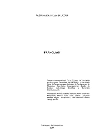 Cachoeiro de Itapemirim
2014
FRANQUIAS
Trabalho apresentado ao Curso Superior de Tecnologia
em Processos Gerenciais da UNOPAR - Universidade
Norte do Paraná, para as disciplinas de Fundamentos de
Marketing; Diagnóstico Organizacional; Gestão de
Custos; Metodologia Científica e Seminário
Interdisciplinar II.
Professores: Marcos Roberto Marques; Karen Hiramatsu
Manganotti; Mônica Maria Silva; Edilson Gonçalves
Moreira; Regina Célia Adamuz; Julho Zamarian e Henry
Tetsuji Nokada.
 