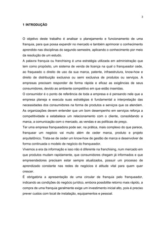 1 INTRODUÇÃO
O objetivo deste trabalho é analisar o planejamento e funcionamento de uma
franquia, para que possa expandir no mercado e também aprimorar o conhecimento
aprendido nas disciplinas do segundo semestre, aplicando o conhecimento por meio
da resolução de um estudo.
A palavra franquia ou franchising é uma estratégia utilizada em administração que
tem como propósito, um sistema de venda de licença na qual o franqueador cede,
ao fraqueado o direito de uso da sua marca, patente, infraestrutura, know-how e
direito de distribuição exclusiva ou semi exclusiva de produtos ou serviços. A
empresas precisam responder de forma rápida e eficaz as exigências de seus
consumidores, devido ao ambiente competitivo em que estão inseridas.
O consumidor é o ponto de referência de toda a empresa e é pensando nele que a
empresa planeja e executa suas estratégias é fundamental a interpretação das
necessidades dos consumidores na forma de produtos e serviços que os atendam.
As organizações devem entender que um bom desempenho em serviços reforça a
competitividade e estabelece um relacionamento com o cliente, consolidando a
marca, a comunicação com o mercado, as vendas e as políticas de preço.
Ter uma empresa franqueadora pode ser, na prática, mais complexo do que parece,
franquear um negócio vai muito além de ceder marca, produto e projeto
arquitetônico. Trata-se de ceder um know-how de gestão de marca e desenvolver de
forma continuada o modelo de negócio do franqueador.
Vivemos a era da informação e isso não é diferente na franchising, num mercado em
que produtos mudam rapidamente, que consumidores chegam já informados e que
empreendedores precisam estar sempre atualizados, possuir um processo de
aprendizado constante nas redes de negócios é atitude vital para quem quer
crescer.
É obrigatória a apresentação de uma circular de franquia pelo franqueador,
indicando as condições do negócio jurídico, embora possibilite retorno mais rápido, a
compra de uma franquia geralmente exige um investimento inicial alto, pois é preciso
prever custos com local de instalação, equipamentos e pessoal.
3
 