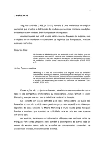 2 FRANQUIAS
Segundo Andrade (1998, p. 20-21) franquia é uma modalidade de negócio
comercial que envolve a distribuição de produtos ou serviços, mediante condições
estabelecidas em contrato, entre franqueador e franqueado.
A primeira coisa que você precisa saber é que as franquias de sucesso, com
o objetivo de se manterem e expandirem os negócios dos franqueados, realizam
ações de marketing.
Segundo Dias:
O conceito de Marketing pode ser entendido como uma função que cria
continuamente valor para o cliente e gera vantagem competitiva duradoura
para a empresa, por meio da gestão estratégica das variáveis controláveis
de marketing: produto, preço, comunicação e distribuição. (DIAS, 2006,
p.2).
Já Las Casas conceitua:
Marketing é a área de conhecimento que engloba todas as atividades
concernentes às relações de troca, orientadas para a satisfação dos desejos
e necessidades dos consumidores, visando alcançar determinados objetivos
de empresas ou indivíduos e considerando sempre o ambiente de atuação e
o impacto que essas relações causam no bem-estar da sociedade” (LAS
CASAS, 2006, p.10).
Essas ações são conjuntas e lineares, atendem ás necessidades de toda a
rede e são campanhas promocionais ou institucionais. Juntas formam o Marco
Marketing, que por sua vez, visa a visibilidade nacional da franquia.
Ele consiste em ações definidas pela rede franqueadora, as quais são
baseadas no conceito e público-alvo gerais do grupo, sem especificar as diferenças
regionais de cada unidade. O Macro Marketing é muito usado pelas franquias
baratas e lucrativas, que investem na publicidade para ter cada vez mais sucesso
em todo o país.
As técnicas, ferramentas e instrumentos utilizados nas melhores redes de
franquias vêm sendo utilizados para otimizar o desempenho de outros tipos de
canais de vendas, como rede de revendas de representantes comerciais, de
assistências técnicas, de distribuidores e outros.
4
 