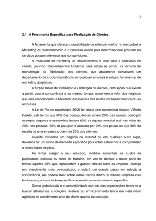 2.1 A Ferramenta Específica para Fidelização de Clientes
A ferramenta que oferece a possibilidade de entender melhor no mercado é o
Marketing de relacionamento é o processo usado para determinar que produtos ou
serviços possam interessar aos consumidores.
A Finalidade de marketing de relacionamento é criar valor e satisfação no
cliente, gerando relacionamentos lucrativos para ambas as partes, as técnicas de
manutenção da fidelização dos clientes, que atualmente constituem um
departamento de crucial importância em qualquer empresa e exigem ferramentas de
marketing adaptadas.
A função maior da fidelização é a retenção de clientes, com ações que evitem
a perda para a concorrência e ao mesmo tempo, aumentem o valor dos negócios
que eles proporcionam a fidelidade dos clientes traz muitas vantagens financeiras as
empresas.
A Lei de Pareto ou principio 80/20 foi criada pelo economista italiano Vilfredo
Pareto, está lei diz que 80% das consequências advêm 20% das causas, como por
exemplo: segundo o economista italiano 80% da riqueza mundial está nas mãos de
20% das pessoas, 80% da poluição é causada por 20% dos países ou que 80% da
receita de uma empresa provem de 20% dos clientes.
Quando iniciamos um negócio na internet ou em qualquer outro lugar,
devemos ter um nicho de mercado específico pois então estaremos a comprometer
o nosso futuro negócio.
Ao tentar alargar o seu mercado, também aumentará os custos de
publicidade, estoque ou horas de trabalho, em vez de dedicar a maior parte do
tempo aqueles 20% que representam a grande fatia de lucro da empresa, ofereça
um atendimento mais personalizado e estará um grande passo em relação à
concorrência, até poderá atuar sobre outros nichos dentro da mesma empresa mas
lembra-se que cada nicho específico necessita de um tratamento específico.
Com a globalização e a competitividade acirrada das organizações tende-se a
buscar alternativas e soluções relativas ao armazenamento tendo em vista maior
agilidade no atendimento tanto do cliente quanto na produção.
5
 